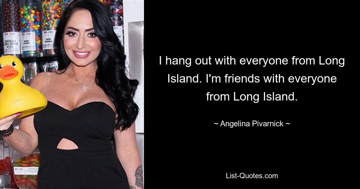 I hang out with everyone from Long Island. I'm friends with everyone from Long Island. — © Angelina Pivarnick