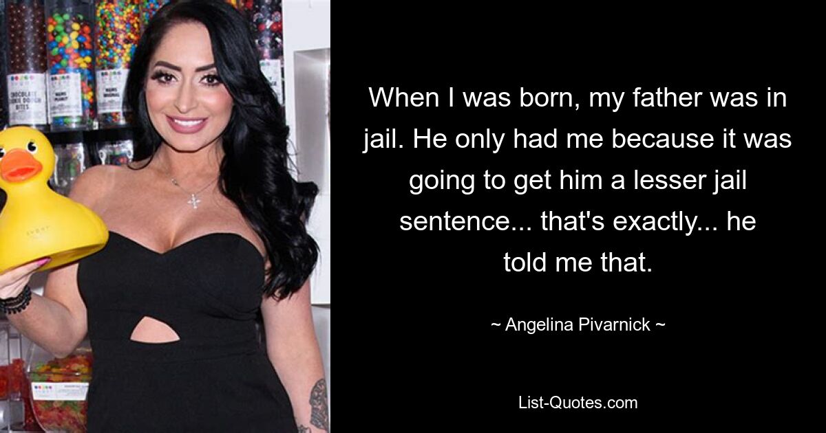 When I was born, my father was in jail. He only had me because it was going to get him a lesser jail sentence... that's exactly... he told me that. — © Angelina Pivarnick