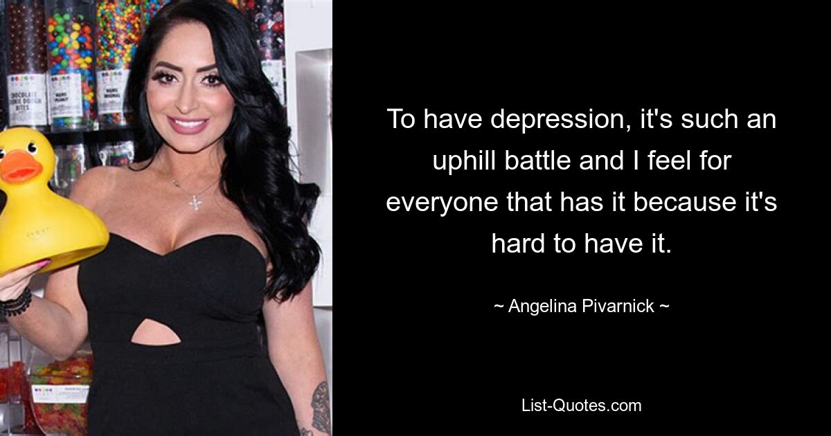 To have depression, it's such an uphill battle and I feel for everyone that has it because it's hard to have it. — © Angelina Pivarnick