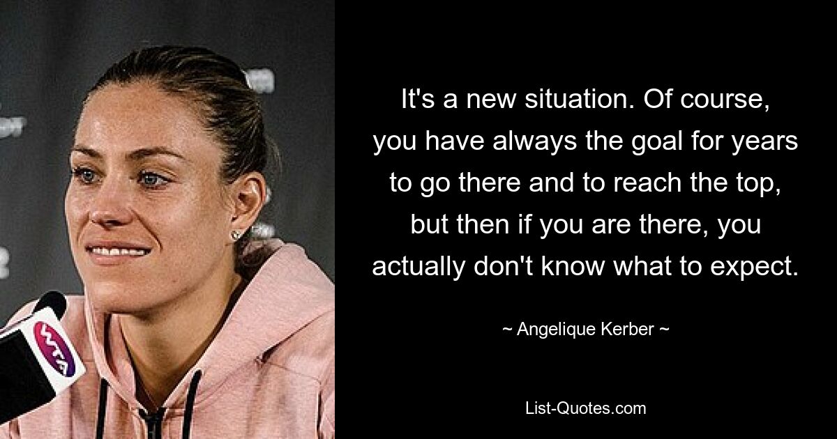 It's a new situation. Of course, you have always the goal for years to go there and to reach the top, but then if you are there, you actually don't know what to expect. — © Angelique Kerber