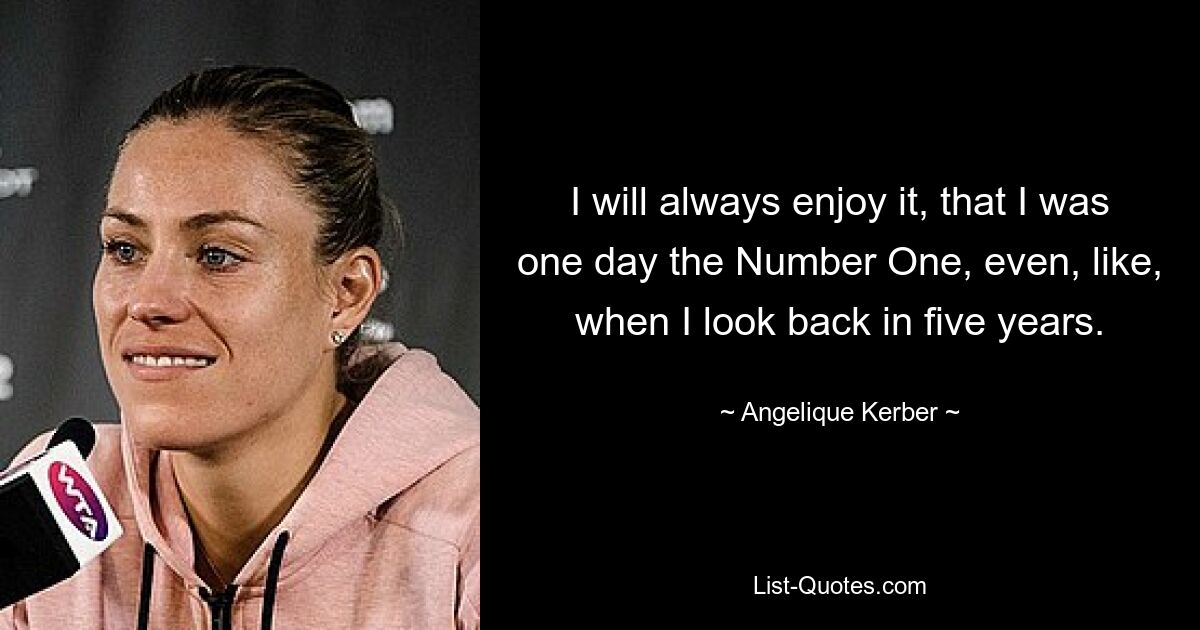 I will always enjoy it, that I was one day the Number One, even, like, when I look back in five years. — © Angelique Kerber