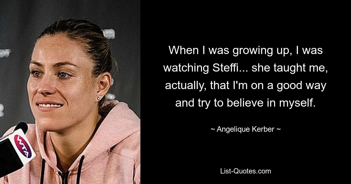 When I was growing up, I was watching Steffi... she taught me, actually, that I'm on a good way and try to believe in myself. — © Angelique Kerber