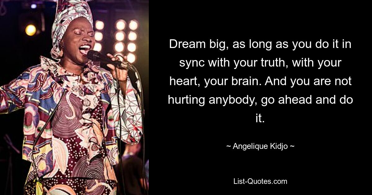 Dream big, as long as you do it in sync with your truth, with your heart, your brain. And you are not hurting anybody, go ahead and do it. — © Angelique Kidjo