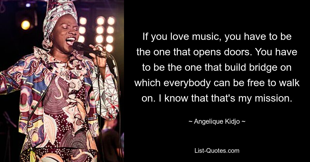 If you love music, you have to be the one that opens doors. You have to be the one that build bridge on which everybody can be free to walk on. I know that that's my mission. — © Angelique Kidjo