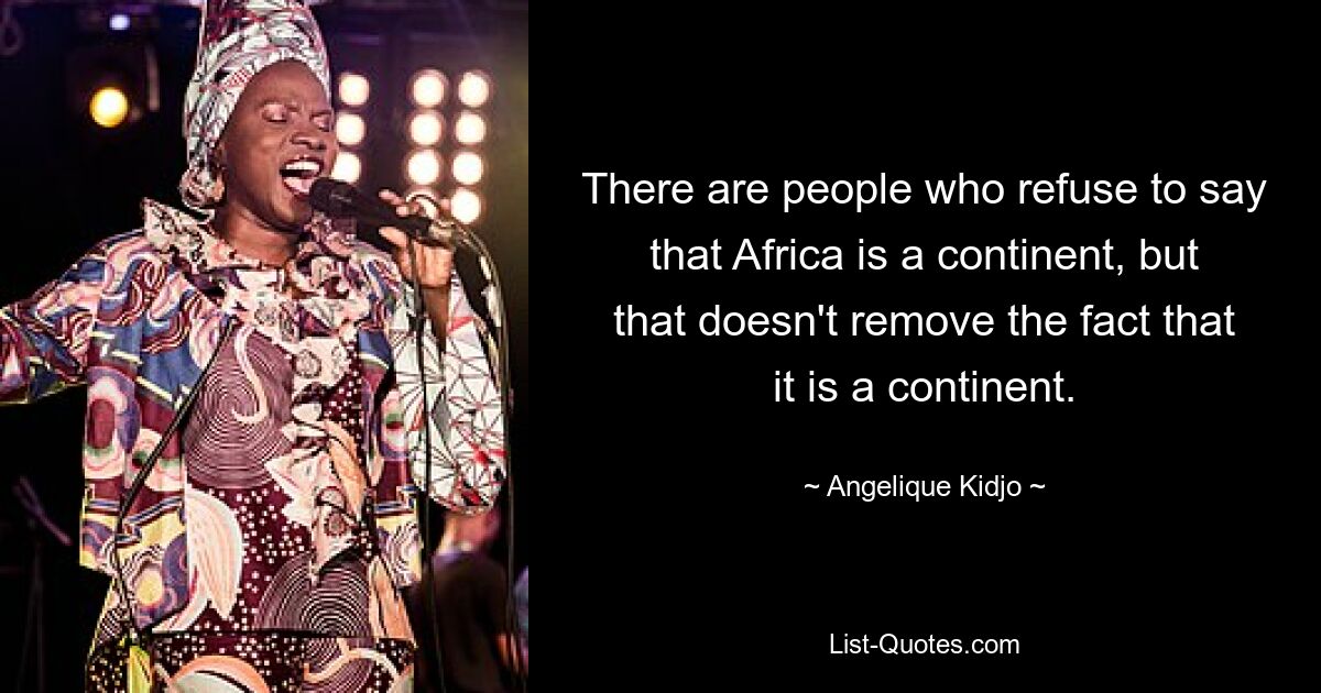 There are people who refuse to say that Africa is a continent, but that doesn't remove the fact that it is a continent. — © Angelique Kidjo