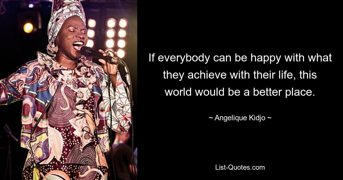 If everybody can be happy with what they achieve with their life, this world would be a better place. — © Angelique Kidjo