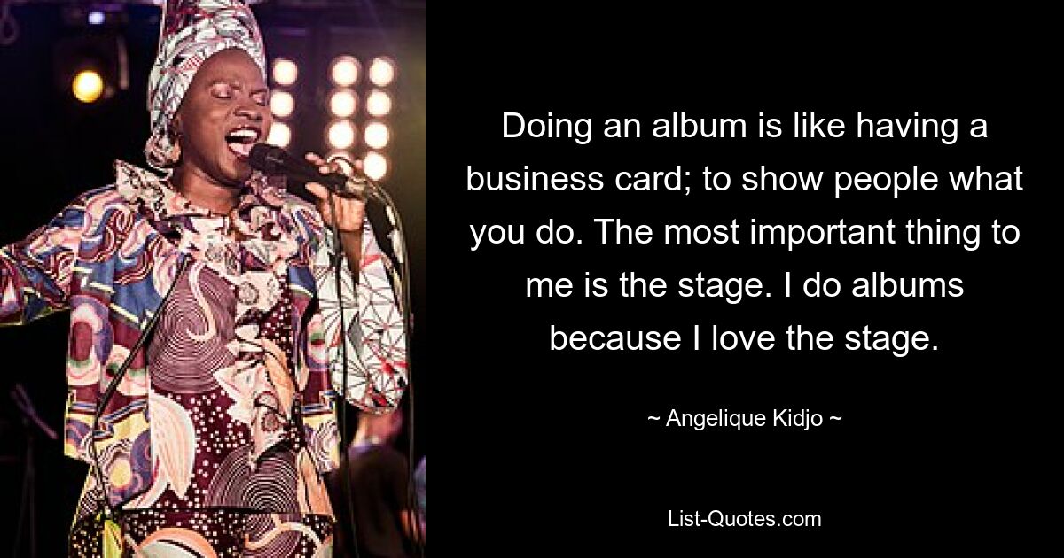 Doing an album is like having a business card; to show people what you do. The most important thing to me is the stage. I do albums because I love the stage. — © Angelique Kidjo