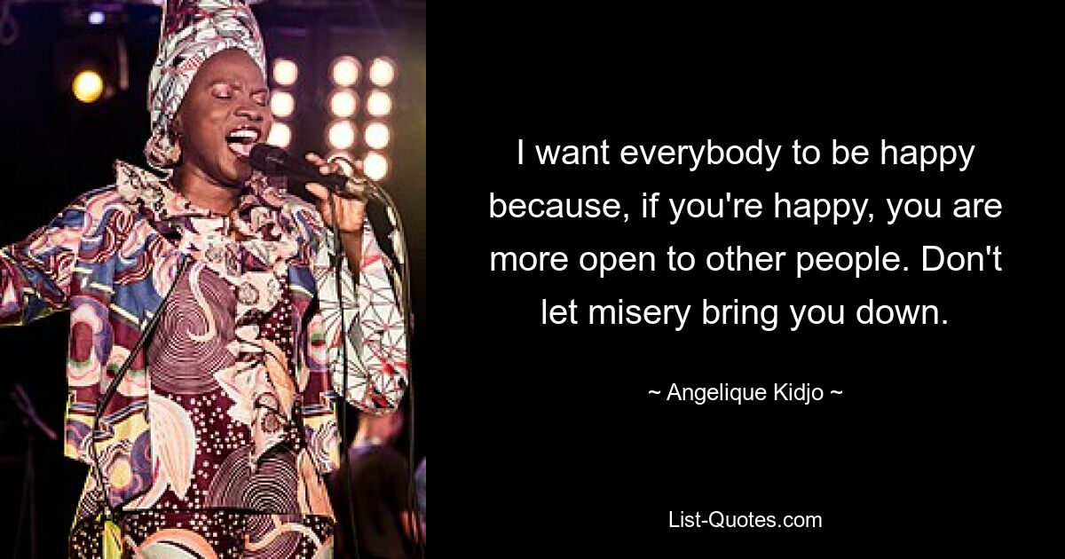 I want everybody to be happy because, if you're happy, you are more open to other people. Don't let misery bring you down. — © Angelique Kidjo