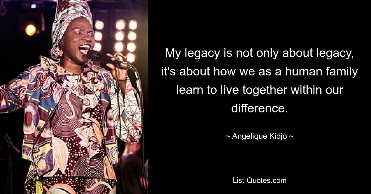 My legacy is not only about legacy, it's about how we as a human family learn to live together within our difference. — © Angelique Kidjo