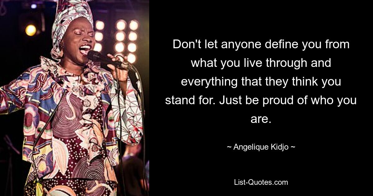 Don't let anyone define you from what you live through and everything that they think you stand for. Just be proud of who you are. — © Angelique Kidjo