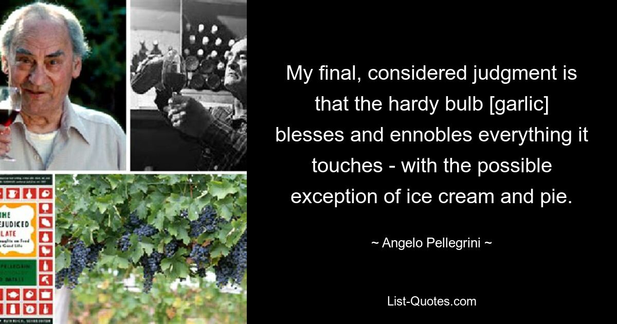 My final, considered judgment is that the hardy bulb [garlic] blesses and ennobles everything it touches - with the possible exception of ice cream and pie. — © Angelo Pellegrini