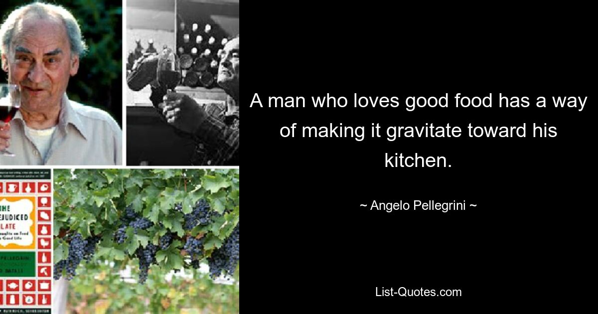 A man who loves good food has a way of making it gravitate toward his kitchen. — © Angelo Pellegrini