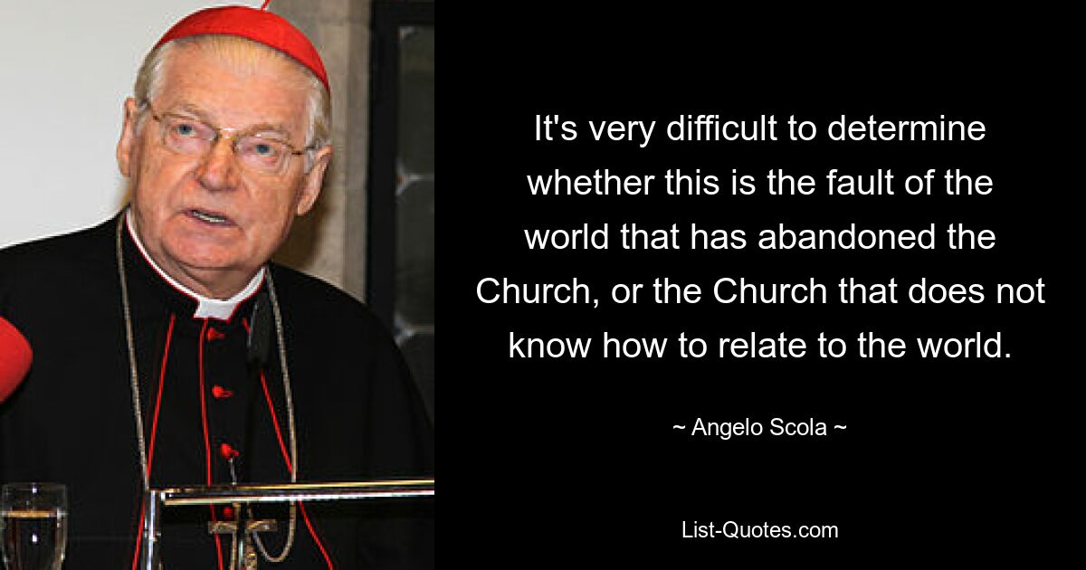 It's very difficult to determine whether this is the fault of the world that has abandoned the Church, or the Church that does not know how to relate to the world. — © Angelo Scola