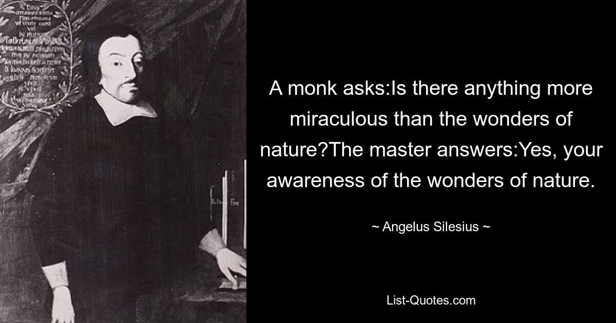 A monk asks:Is there anything more miraculous than the wonders of nature?The master answers:Yes, your awareness of the wonders of nature. — © Angelus Silesius