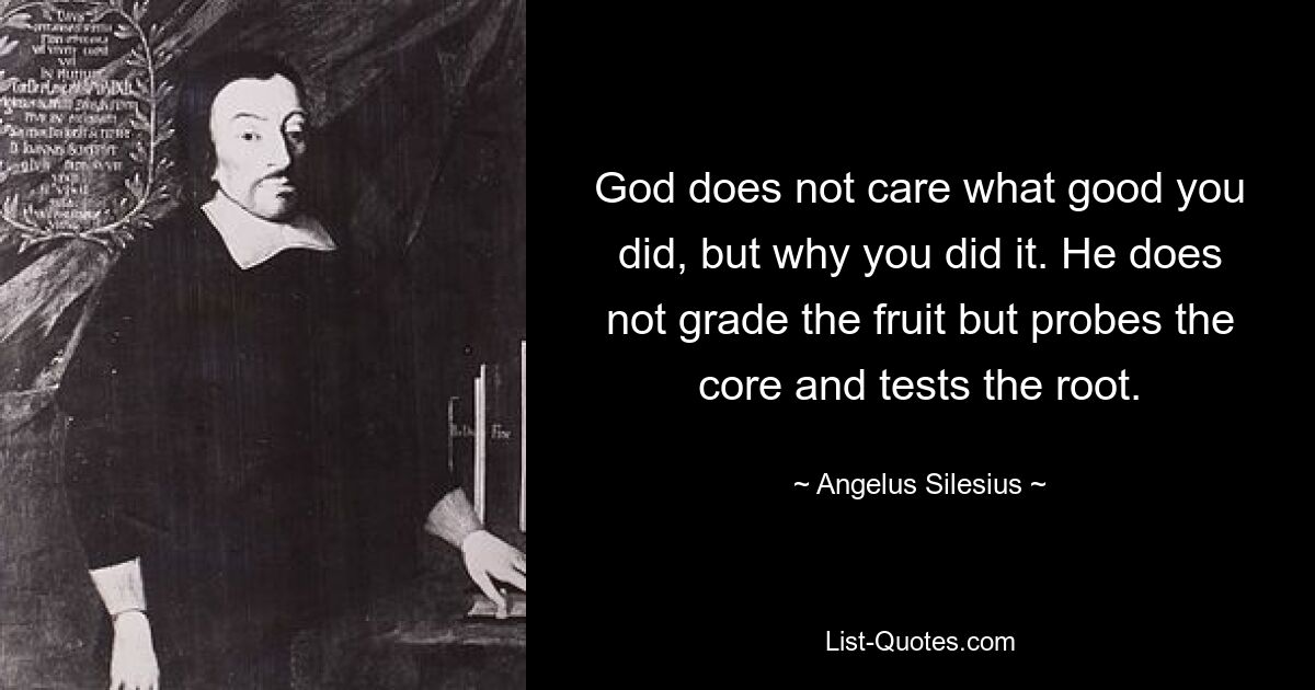 God does not care what good you did, but why you did it. He does not grade the fruit but probes the core and tests the root. — © Angelus Silesius