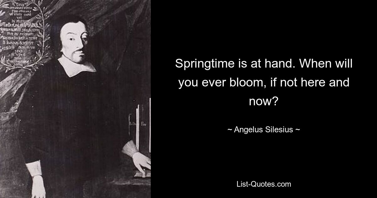 Springtime is at hand. When will you ever bloom, if not here and now? — © Angelus Silesius