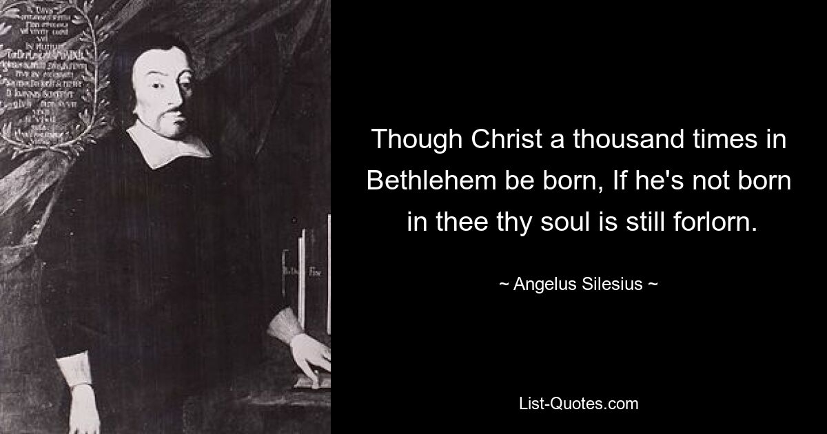 Though Christ a thousand times in Bethlehem be born, If he's not born
 in thee thy soul is still forlorn. — © Angelus Silesius