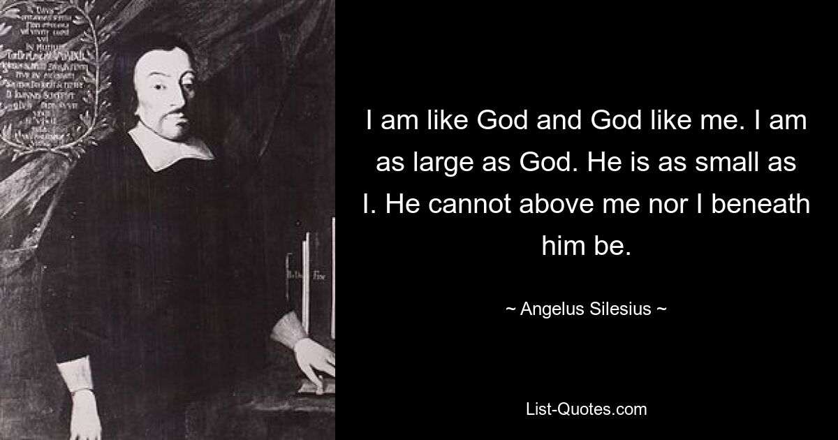 I am like God and God like me. I am as large as God. He is as small as I. He cannot above me nor I beneath him be. — © Angelus Silesius