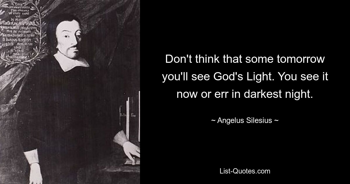 Don't think that some tomorrow you'll see God's Light. You see it now or err in darkest night. — © Angelus Silesius