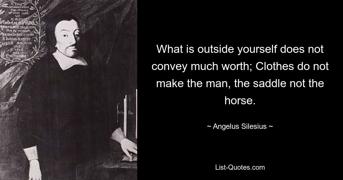 What is outside yourself does not convey much worth; Clothes do not make the man, the saddle not the horse. — © Angelus Silesius