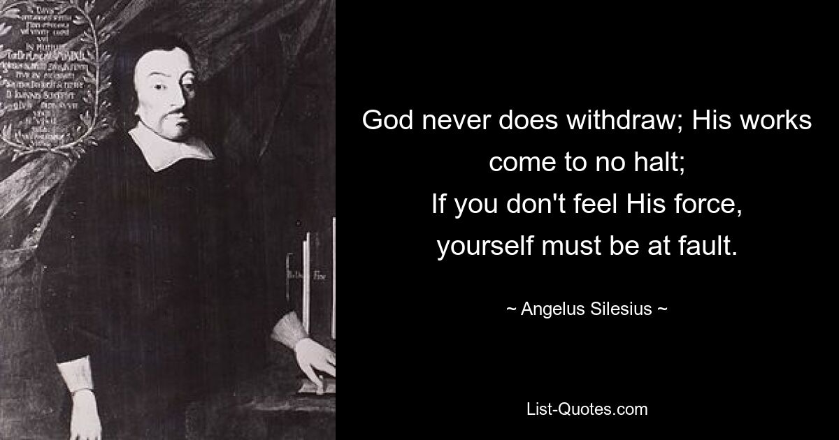 God never does withdraw; His works come to no halt;
If you don't feel His force, yourself must be at fault. — © Angelus Silesius