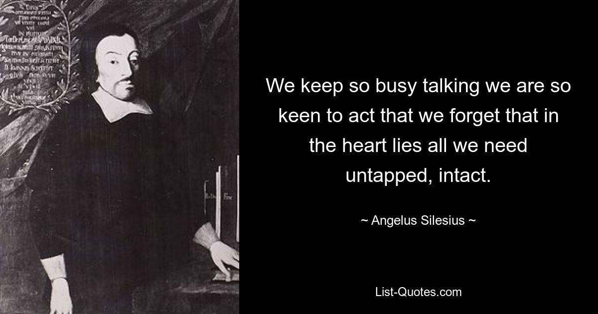 We keep so busy talking we are so keen to act that we forget that in the heart lies all we need untapped, intact. — © Angelus Silesius