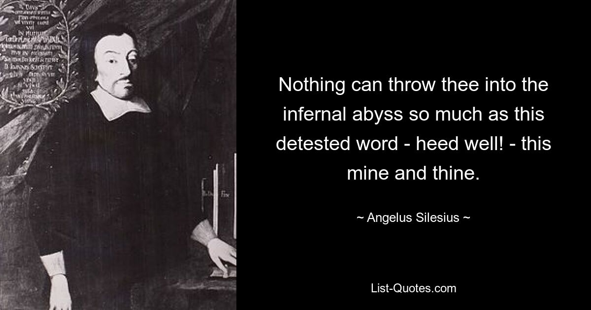 Nothing can throw thee into the infernal abyss so much as this detested word - heed well! - this mine and thine. — © Angelus Silesius