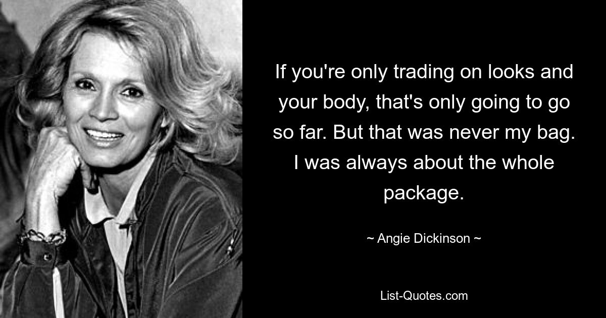 If you're only trading on looks and your body, that's only going to go so far. But that was never my bag. I was always about the whole package. — © Angie Dickinson