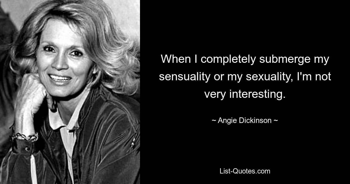 When I completely submerge my sensuality or my sexuality, I'm not very interesting. — © Angie Dickinson