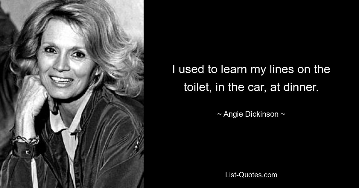 I used to learn my lines on the toilet, in the car, at dinner. — © Angie Dickinson