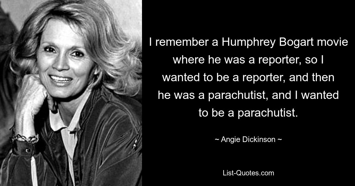 I remember a Humphrey Bogart movie where he was a reporter, so I wanted to be a reporter, and then he was a parachutist, and I wanted to be a parachutist. — © Angie Dickinson