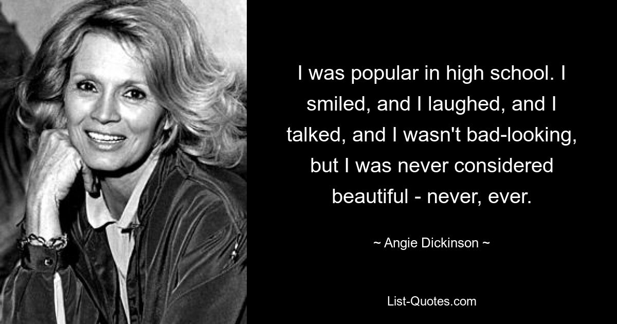 I was popular in high school. I smiled, and I laughed, and I talked, and I wasn't bad-looking, but I was never considered beautiful - never, ever. — © Angie Dickinson