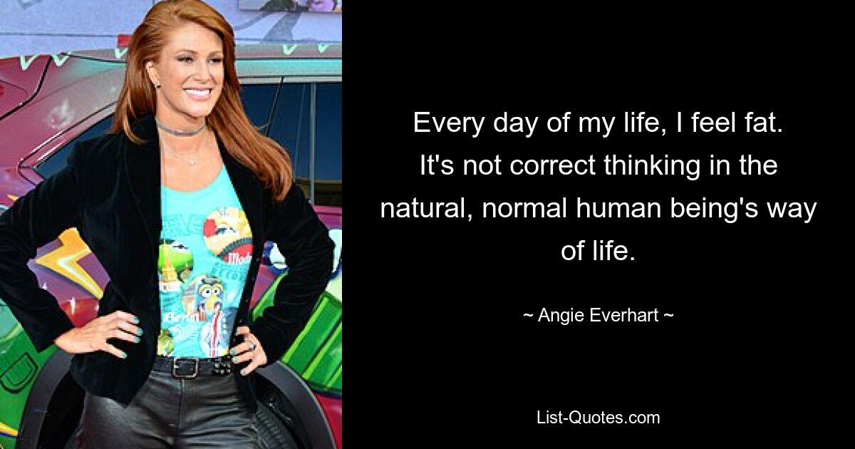 Every day of my life, I feel fat. It's not correct thinking in the natural, normal human being's way of life. — © Angie Everhart