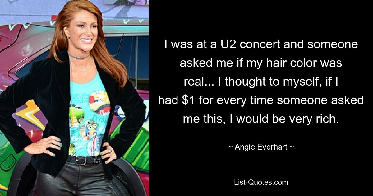 I was at a U2 concert and someone asked me if my hair color was real... I thought to myself, if I had $1 for every time someone asked me this, I would be very rich. — © Angie Everhart