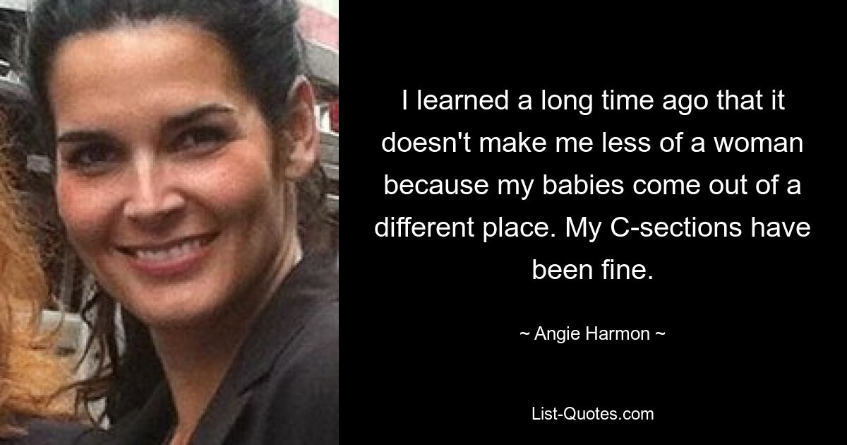 I learned a long time ago that it doesn't make me less of a woman because my babies come out of a different place. My C-sections have been fine. — © Angie Harmon