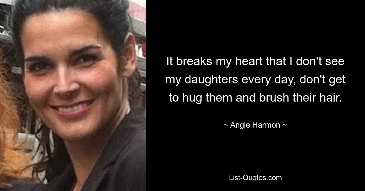 It breaks my heart that I don't see my daughters every day, don't get to hug them and brush their hair. — © Angie Harmon