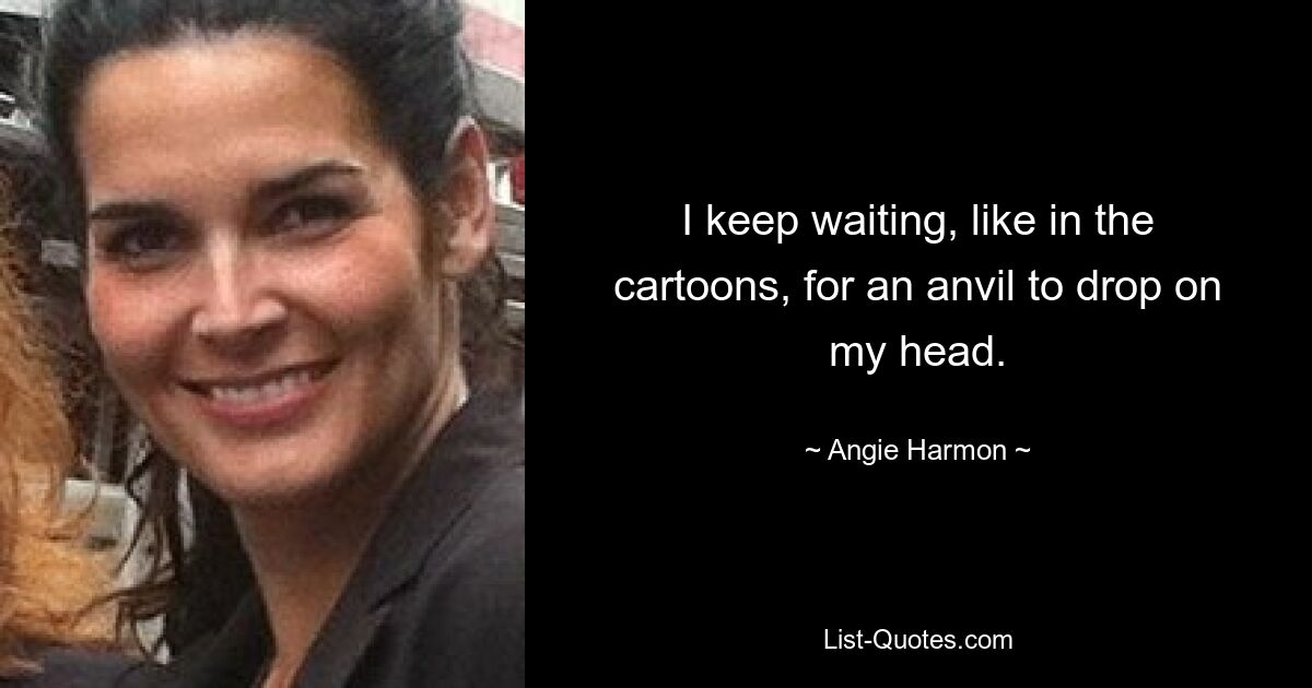 I keep waiting, like in the cartoons, for an anvil to drop on my head. — © Angie Harmon