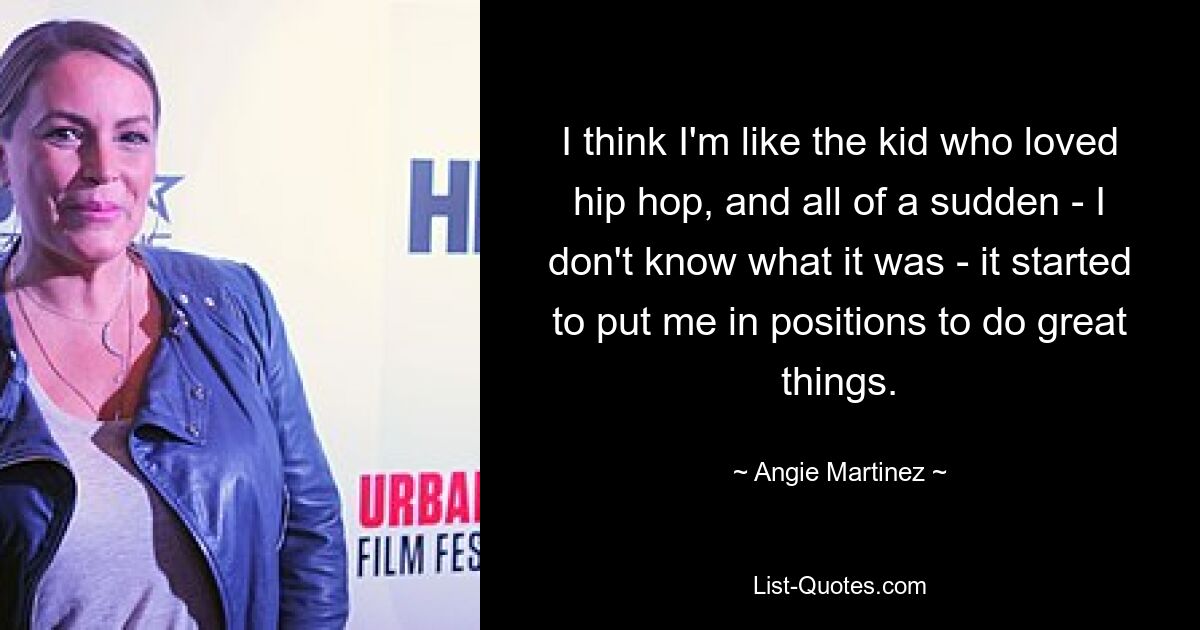 I think I'm like the kid who loved hip hop, and all of a sudden - I don't know what it was - it started to put me in positions to do great things. — © Angie Martinez