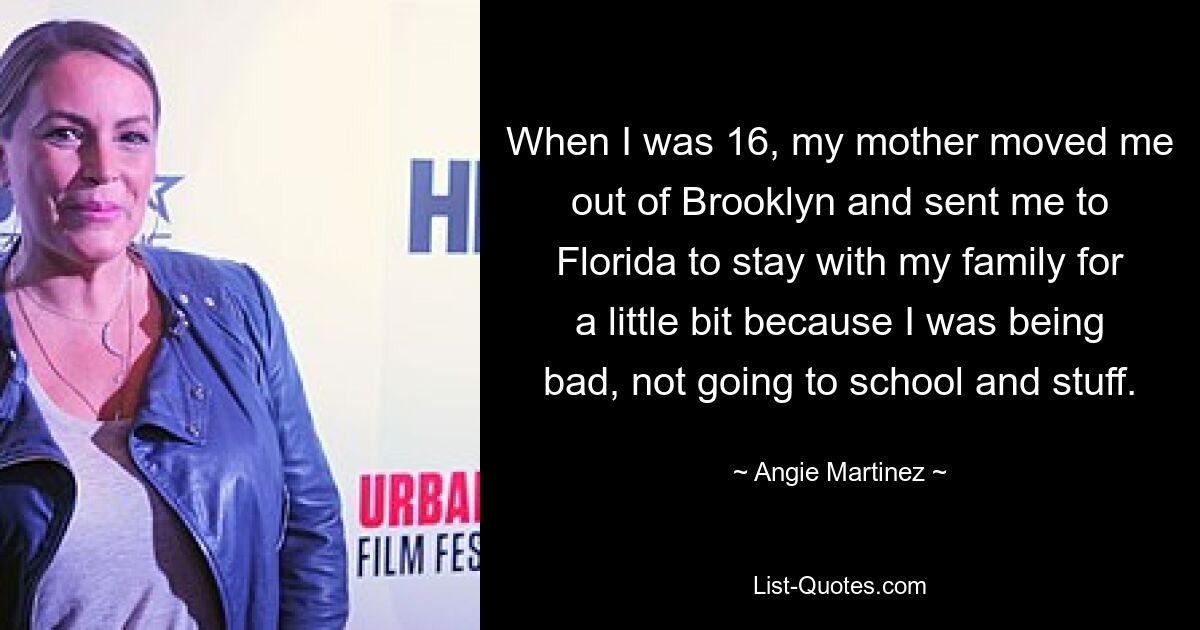 When I was 16, my mother moved me out of Brooklyn and sent me to Florida to stay with my family for a little bit because I was being bad, not going to school and stuff. — © Angie Martinez