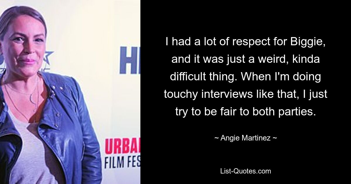 I had a lot of respect for Biggie, and it was just a weird, kinda difficult thing. When I'm doing touchy interviews like that, I just try to be fair to both parties. — © Angie Martinez