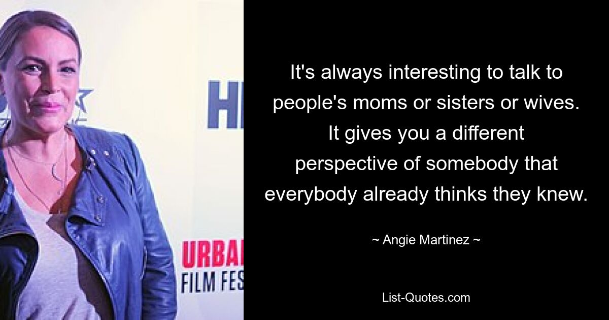 It's always interesting to talk to people's moms or sisters or wives. It gives you a different perspective of somebody that everybody already thinks they knew. — © Angie Martinez