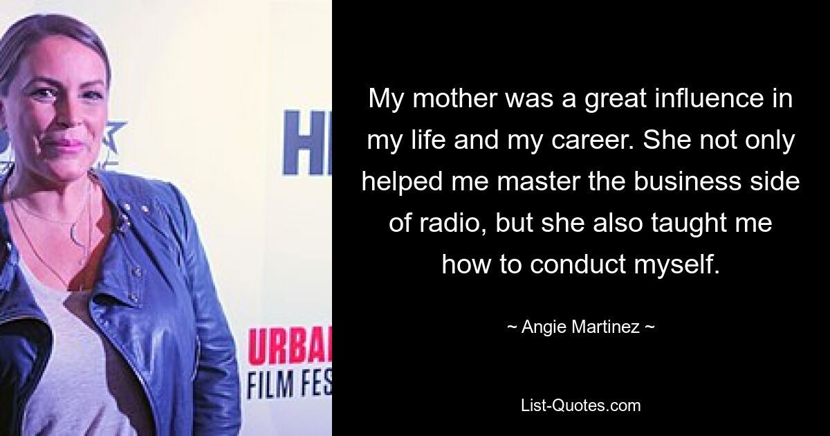 My mother was a great influence in my life and my career. She not only helped me master the business side of radio, but she also taught me how to conduct myself. — © Angie Martinez