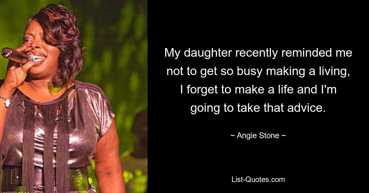 My daughter recently reminded me not to get so busy making a living, I forget to make a life and I'm going to take that advice. — © Angie Stone