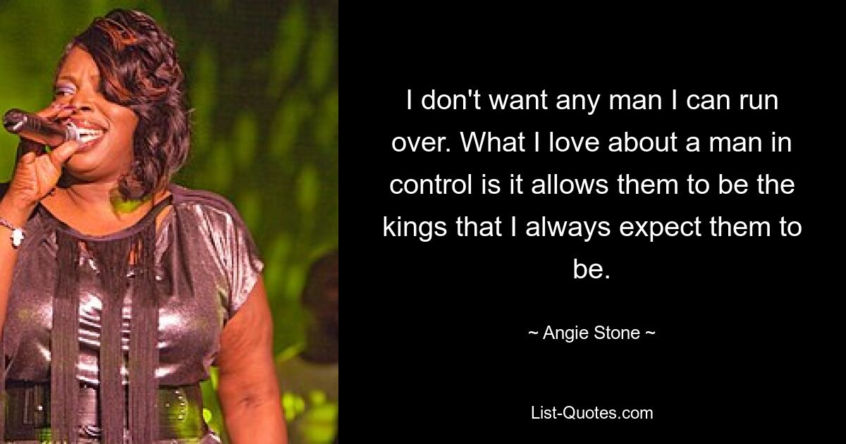 I don't want any man I can run over. What I love about a man in control is it allows them to be the kings that I always expect them to be. — © Angie Stone