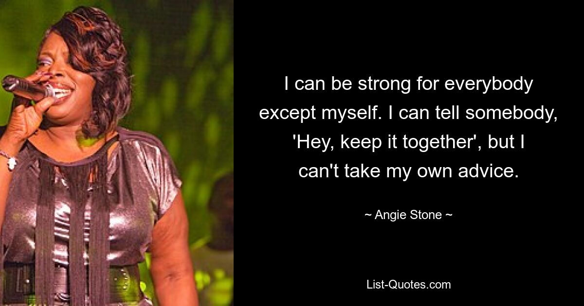 I can be strong for everybody except myself. I can tell somebody, 'Hey, keep it together', but I can't take my own advice. — © Angie Stone