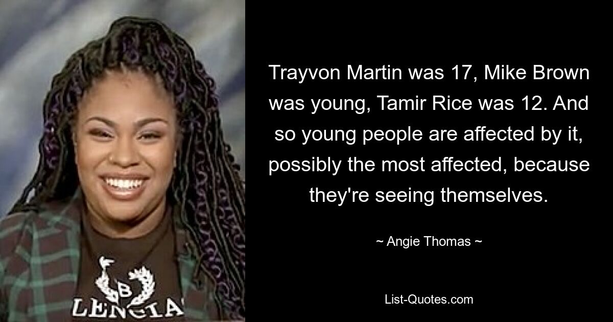 Trayvon Martin was 17, Mike Brown was young, Tamir Rice was 12. And so young people are affected by it, possibly the most affected, because they're seeing themselves. — © Angie Thomas