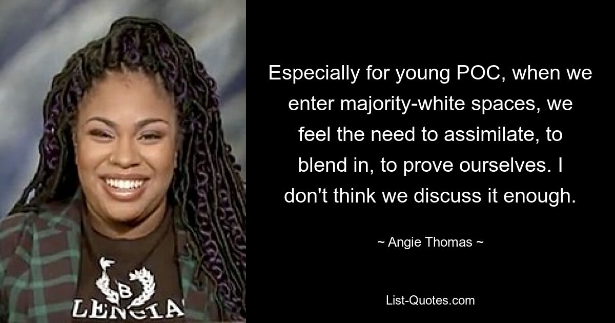 Especially for young POC, when we enter majority-white spaces, we feel the need to assimilate, to blend in, to prove ourselves. I don't think we discuss it enough. — © Angie Thomas