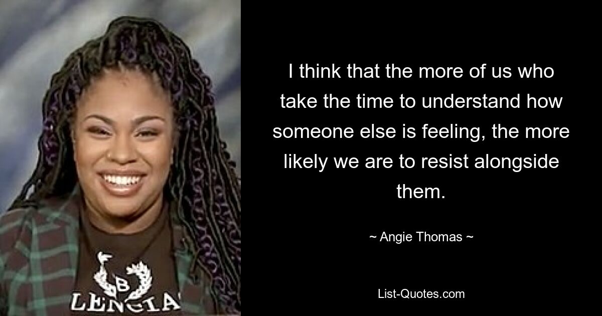 I think that the more of us who take the time to understand how someone else is feeling, the more likely we are to resist alongside them. — © Angie Thomas