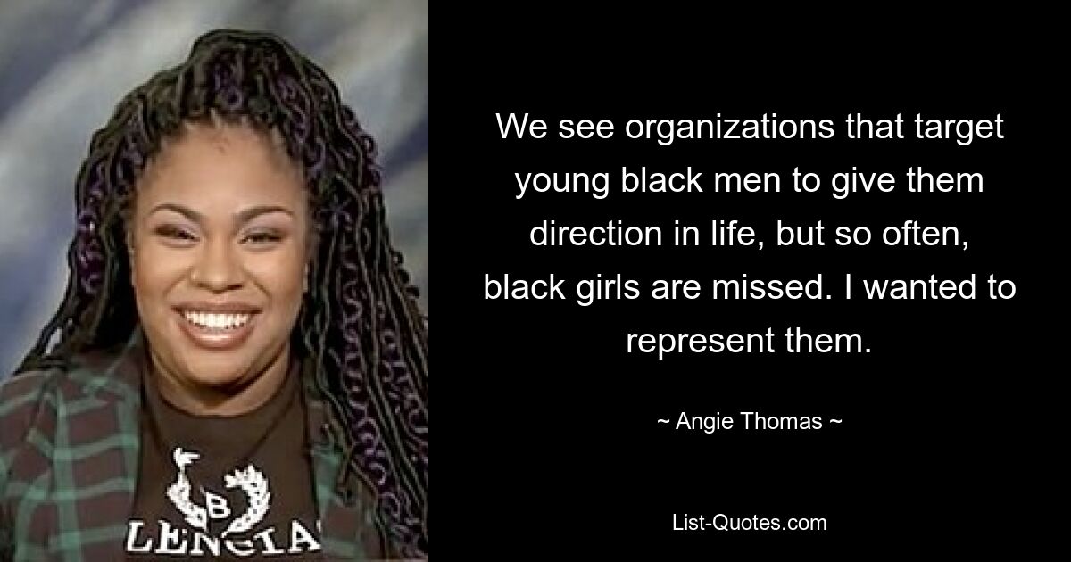 We see organizations that target young black men to give them direction in life, but so often, black girls are missed. I wanted to represent them. — © Angie Thomas