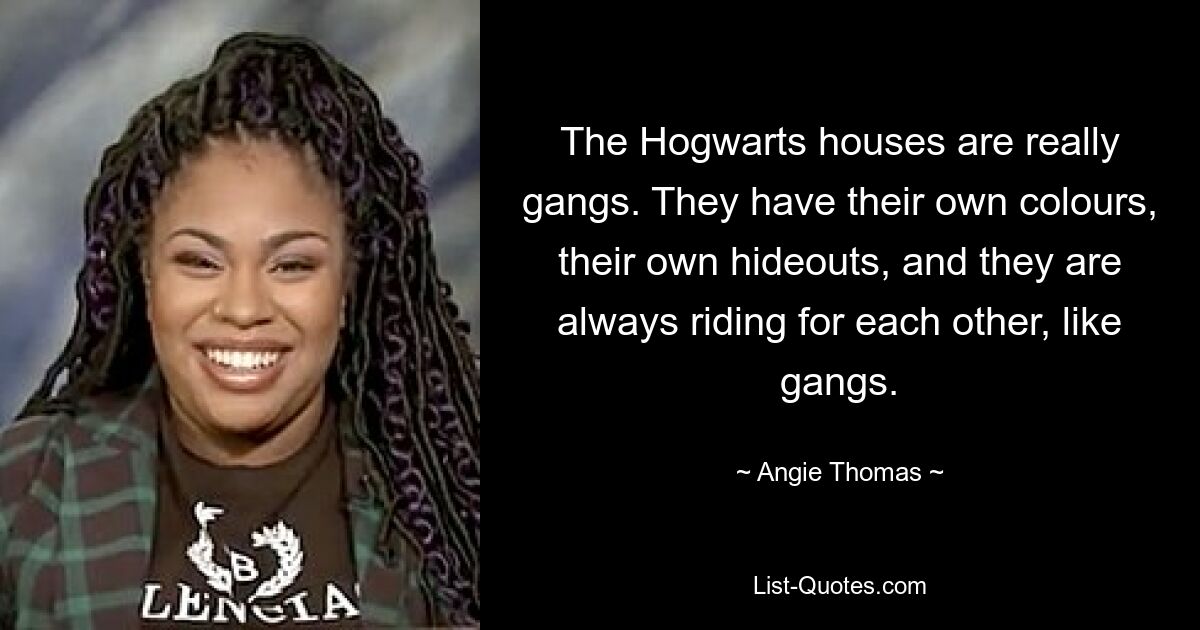 The Hogwarts houses are really gangs. They have their own colours, their own hideouts, and they are always riding for each other, like gangs. — © Angie Thomas